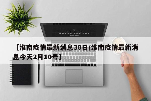 【淮南疫情最新消息30日/淮南疫情最新消息今天2月10号】
