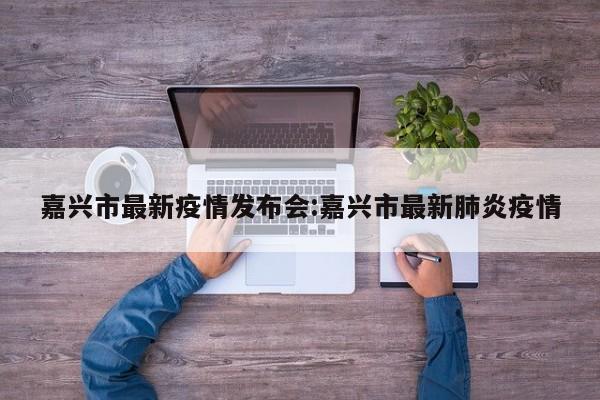 嘉兴市最新疫情发布会:嘉兴市最新肺炎疫情