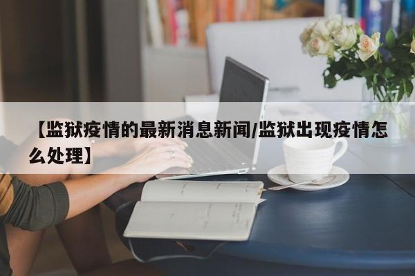 【监狱疫情的最新消息新闻/监狱出现疫情怎么处理】