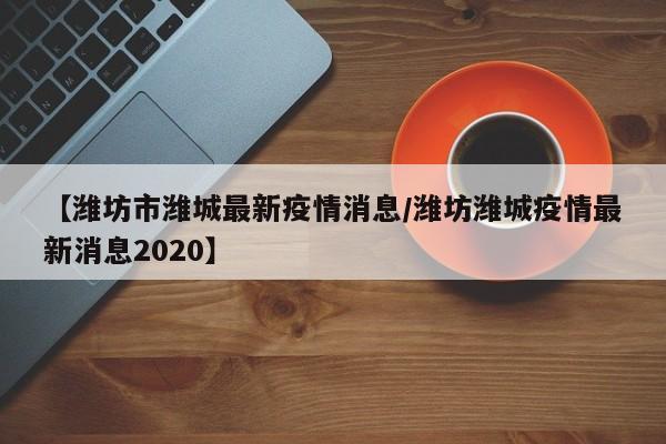 【潍坊市潍城最新疫情消息/潍坊潍城疫情最新消息2020】