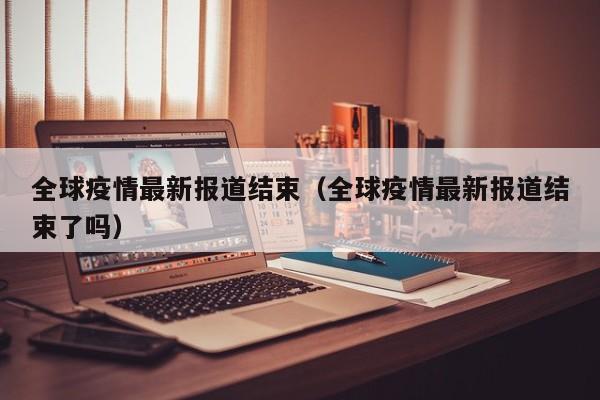 全球疫情最新报道结束(全球疫情最新报道结束了吗)