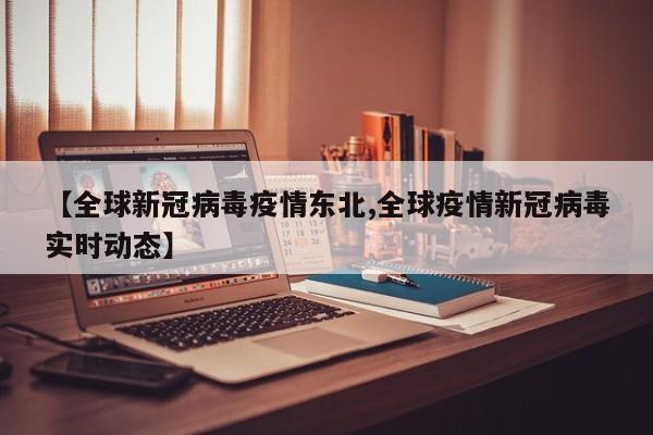 【全球新冠病毒疫情东北,全球疫情新冠病毒实时动态】