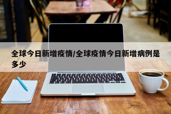 全球今日新增疫情/全球疫情今日新增病例是多少