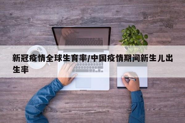 新冠疫情全球生育率/中国疫情期间新生儿出生率