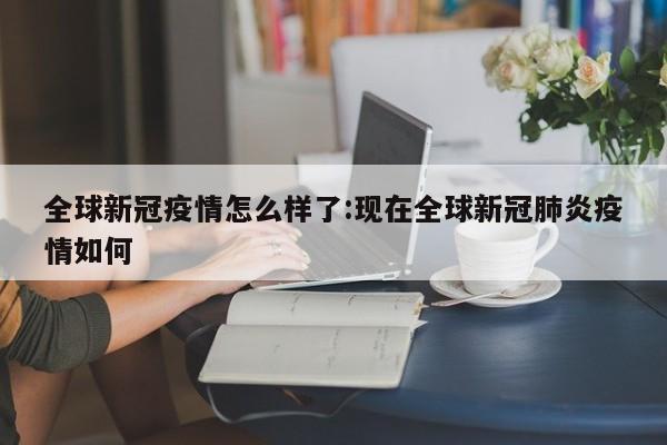 全球新冠疫情怎么样了:现在全球新冠肺炎疫情如何