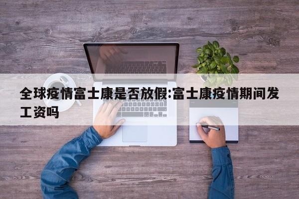 全球疫情富士康是否放假:富士康疫情期间发工资吗