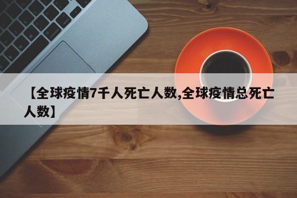 【全球疫情7千人死亡人数,全球疫情总死亡人数】