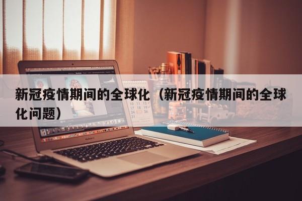 新冠疫情期间的全球化(新冠疫情期间的全球化问题)