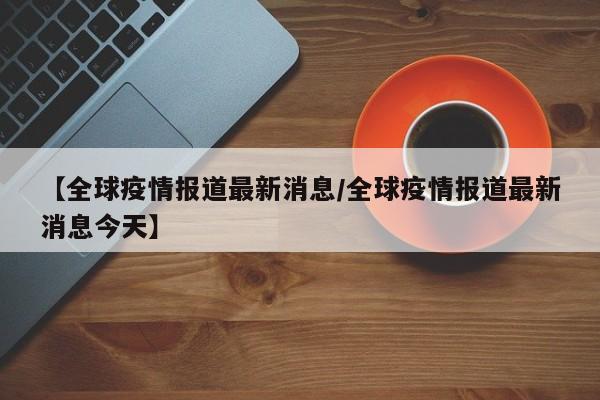【全球疫情报道最新消息/全球疫情报道最新消息今天】