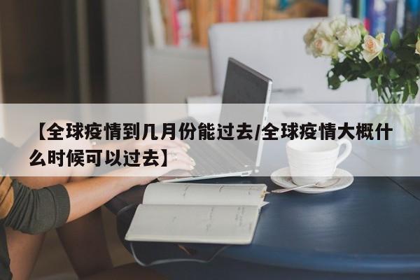 【全球疫情到几月份能过去/全球疫情大概什么时候可以过去】