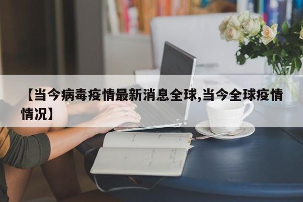 【当今病毒疫情最新消息全球,当今全球疫情情况】