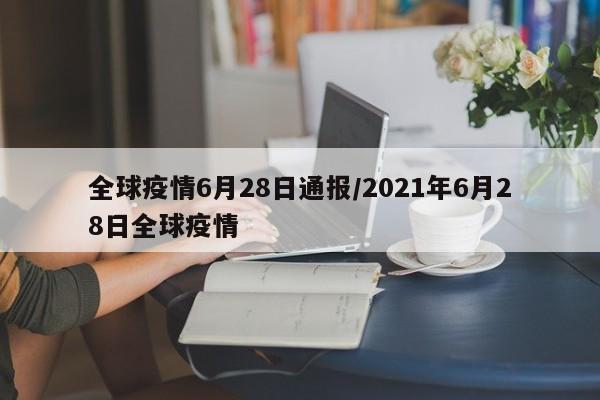 全球疫情6月28日通报/2021年6月28日全球疫情
