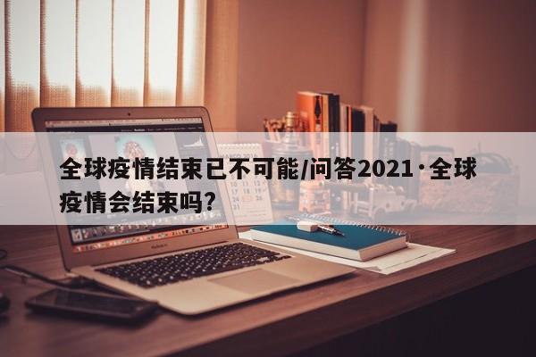 全球疫情结束已不可能/问答2021·全球疫情会结束吗?
