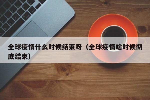 全球疫情什么时候结束呀(全球疫情啥时候彻底结束)